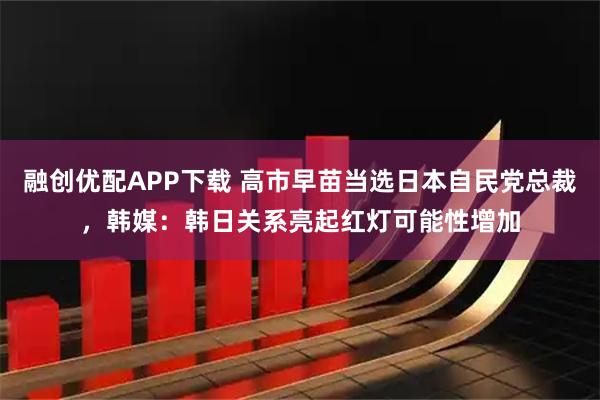 融创优配APP下载 高市早苗当选日本自民党总裁，韩媒：韩日关系亮起红灯可能性增加