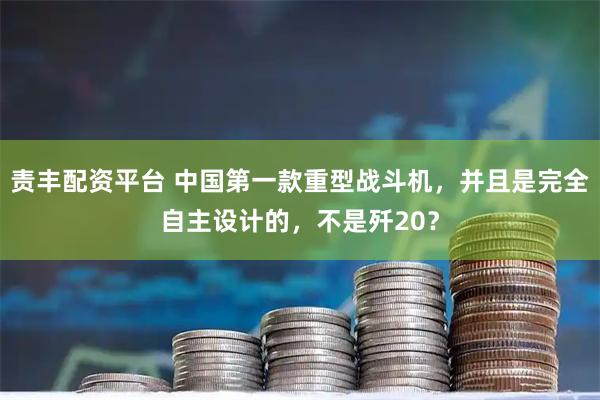责丰配资平台 中国第一款重型战斗机，并且是完全自主设计的，不是歼20？