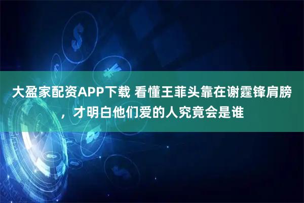 大盈家配资APP下载 看懂王菲头靠在谢霆锋肩膀，才明白他们爱的人究竟会是谁