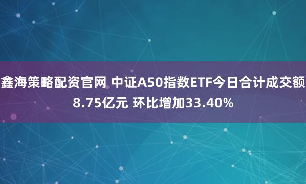 鑫海策略配资官网 中证A50指数ETF今日合计成交额8.75亿元 环比增加33.40%