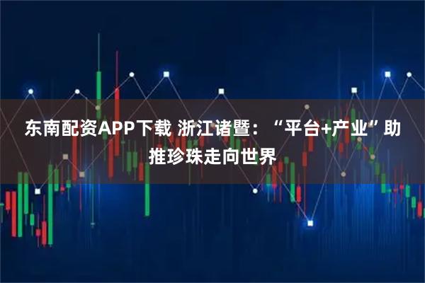 东南配资APP下载 浙江诸暨：“平台+产业”助推珍珠走向世界