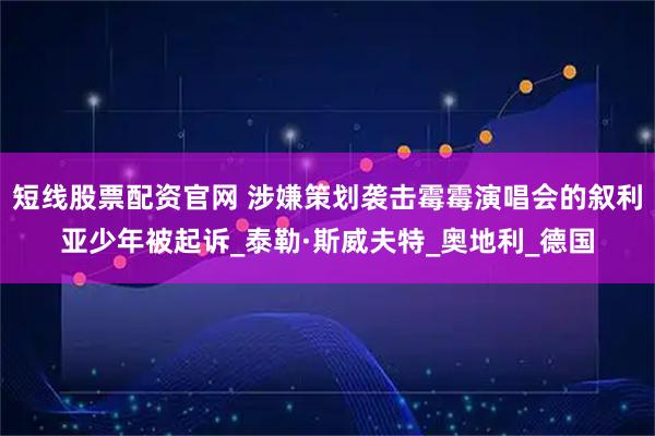短线股票配资官网 涉嫌策划袭击霉霉演唱会的叙利亚少年被起诉_泰勒·斯威夫特_奥地利_德国
