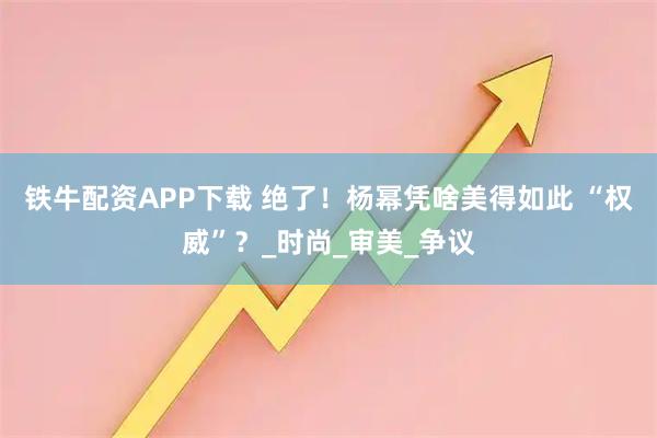 铁牛配资APP下载 绝了！杨幂凭啥美得如此 “权威”？_时尚_审美_争议