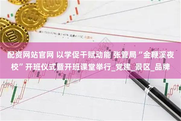 配资网站官网 以学促干赋动能 张管局“金鞭溪夜校”开班仪式暨开班课堂举行_党建_景区_品牌