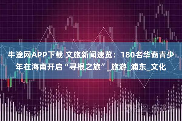 牛途网APP下载 文旅新闻速览:180名华裔青少年在海南开启“寻根之旅”_旅游_浦东_文化