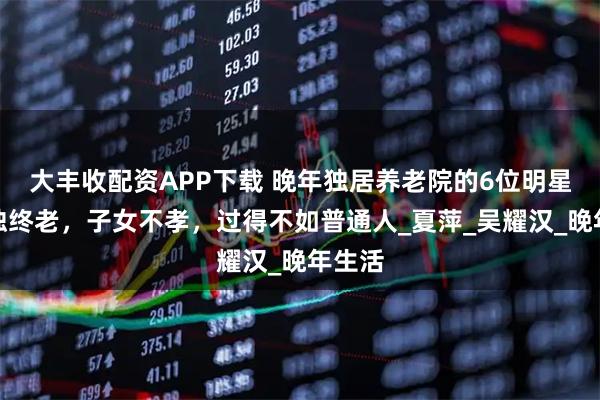 大丰收配资APP下载 晚年独居养老院的6位明星，孤独终老，子女不孝，过得不如普通人_夏萍_吴耀汉_晚年生活