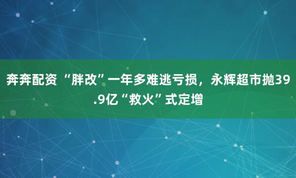 奔奔配资 “胖改”一年多难逃亏损，永辉超市抛39.9亿“救火”式定增