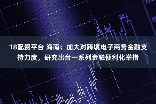 18配资平台 海南：加大对跨境电子商务金融支持力度，研究出台一系列金融便利化举措