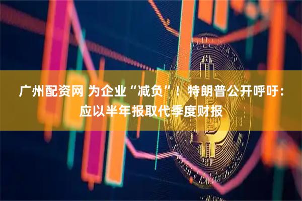 广州配资网 为企业“减负”！特朗普公开呼吁：应以半年报取代季度财报