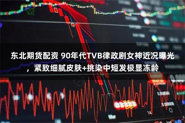 东北期货配资 90年代TVB律政剧女神近况曝光，紧致细腻皮肤+挑染中短发极显冻龄