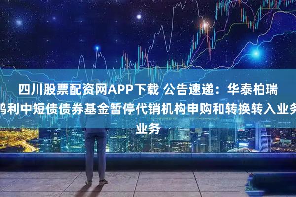 四川股票配资网APP下载 公告速递：华泰柏瑞鸿利中短债债券基金暂停代销机构申购和转换转入业务
