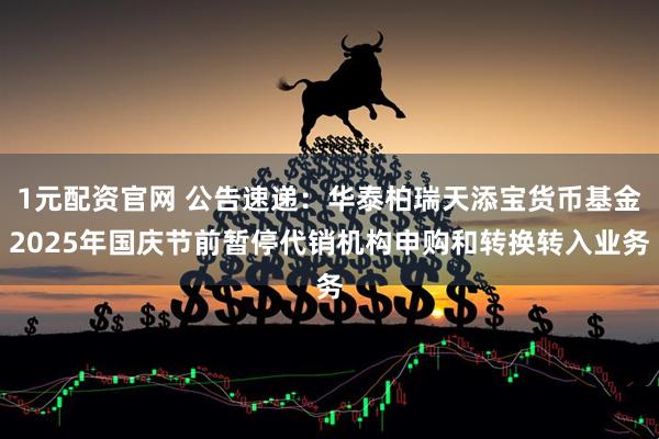 1元配资官网 公告速递：华泰柏瑞天添宝货币基金2025年国庆节前暂停代销机构申购和转换转入业务