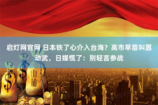 启灯网官网 日本铁了心介入台海？高市早苗叫嚣动武，日媒慌了：别轻言参战