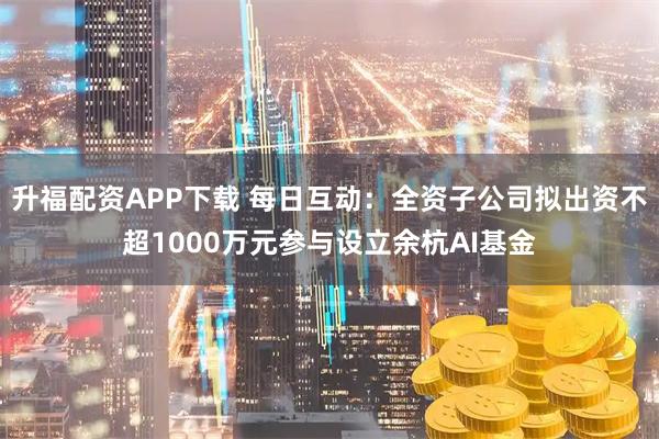 升福配资APP下载 每日互动：全资子公司拟出资不超1000万元参与设立余杭AI基金
