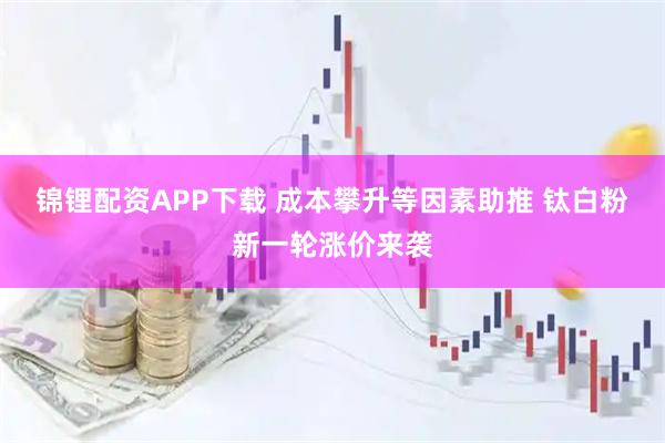 锦锂配资APP下载 成本攀升等因素助推 钛白粉新一轮涨价来袭