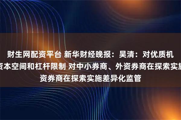 财生网配资平台 新华财经晚报：吴清：对优质机构适度打开资本空间和杠杆限制 对中小券商、外资券商在探索实施差异化监管