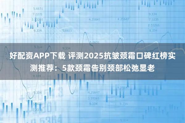 好配资APP下载 评测2025抗皱颈霜口碑红榜实测推荐：5款颈霜告别颈部松弛显老