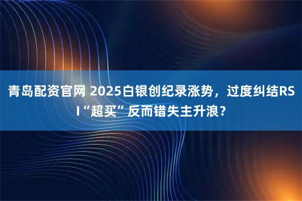 青岛配资官网 2025白银创纪录涨势，过度纠结RSI“超买”反而错失主升浪？