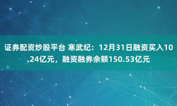 证券配资炒股平台 寒武纪：12月31日融资买入10.24亿元，融资融券余额150.53亿元
