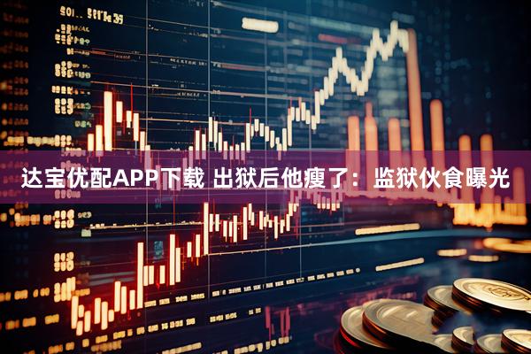 达宝优配APP下载 出狱后他瘦了：监狱伙食曝光