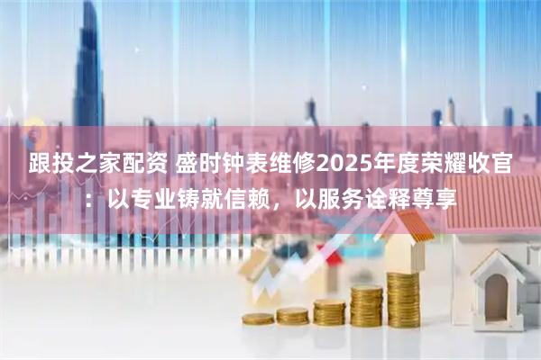 跟投之家配资 盛时钟表维修2025年度荣耀收官：以专业铸就信赖，以服务诠释尊享