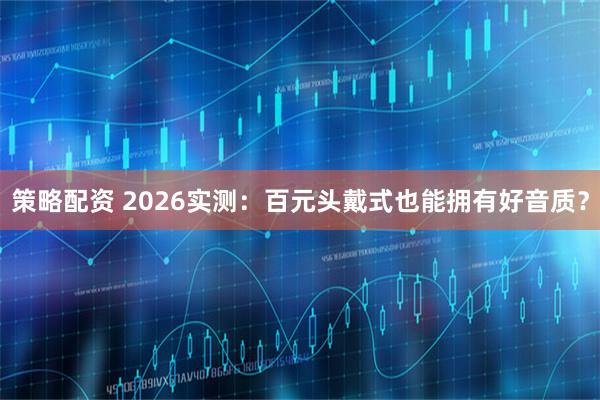 策略配资 2026实测：百元头戴式也能拥有好音质？