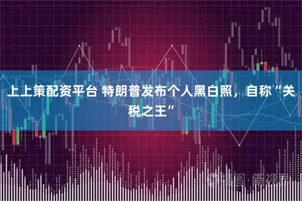 上上策配资平台 特朗普发布个人黑白照，自称“关税之王”