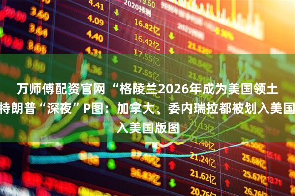 万师傅配资官网 “格陵兰2026年成为美国领土”！特朗普“深夜”P图：加拿大、委内瑞拉都被划入美国版图