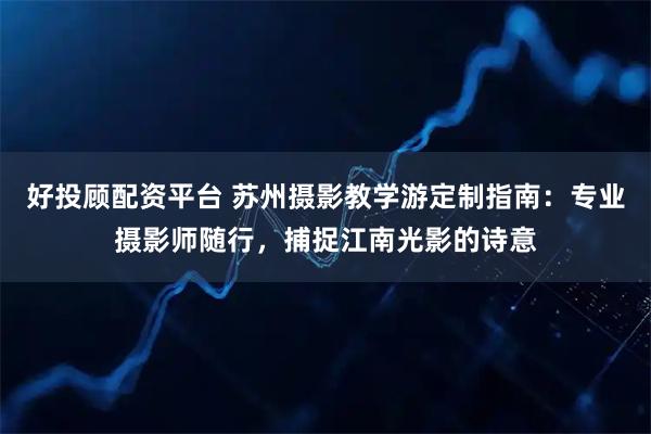 好投顾配资平台 苏州摄影教学游定制指南：专业摄影师随行，捕捉江南光影的诗意