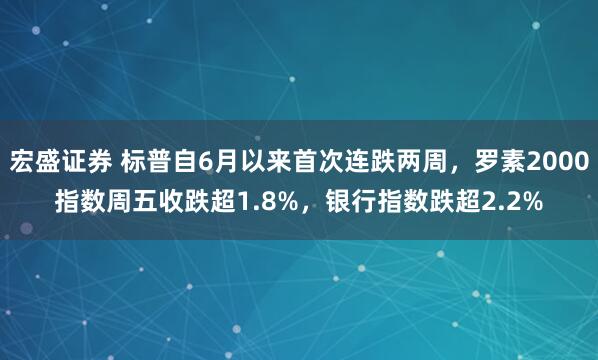 宏盛证券 标普自6月以来首次连跌两周，罗素2000指数周五收跌超1.8%，银行指数跌超2.2%