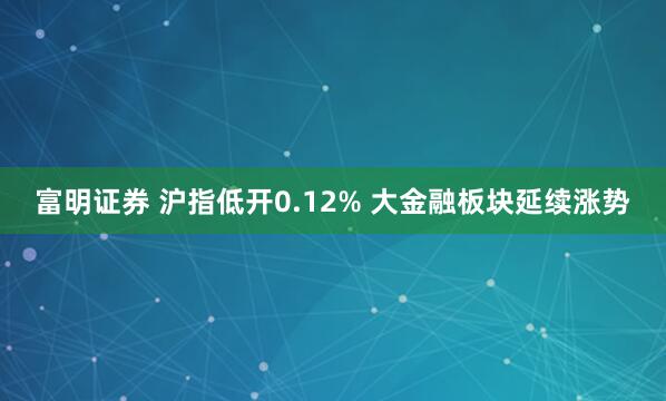 富明证券 沪指低开0.12% 大金融板块延续涨势