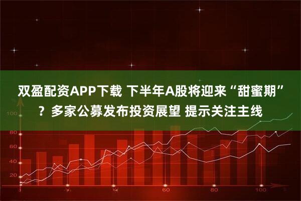 双盈配资APP下载 下半年A股将迎来“甜蜜期”？多家公募发布投资展望 提示关注主线