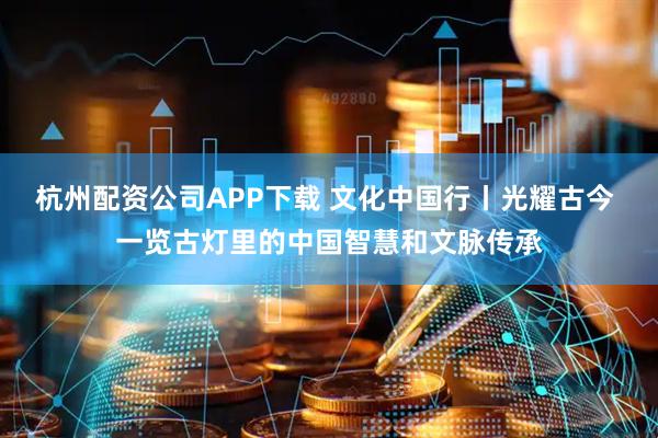 杭州配资公司APP下载 文化中国行丨光耀古今 一览古灯里的中国智慧和文脉传承