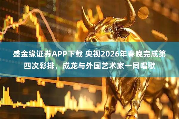 盛金缘证券APP下载 央视2026年春晚完成第四次彩排，成龙与外国艺术家一同唱歌