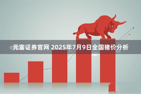 元富证券官网 2025年7月9日全国猪价分析