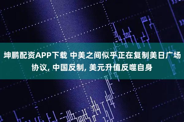坤鹏配资APP下载 中美之间似乎正在复制美日广场协议, 中国反制, 美元升值反噬自身