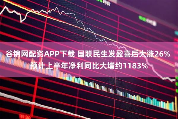 谷锦网配资APP下载 国联民生发盈喜后大涨26% 预计上半年净利同比大增约1183%