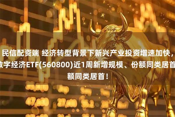 民信配资端 经济转型背景下新兴产业投资增速加快,数字经济ETF(560800)近1周新增规模、份额同类居首!