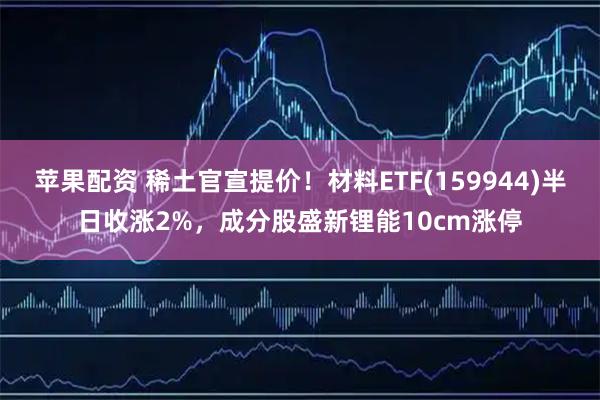 苹果配资 稀土官宣提价!材料ETF(159944)半日收涨2%,成分股盛新锂能10cm涨停