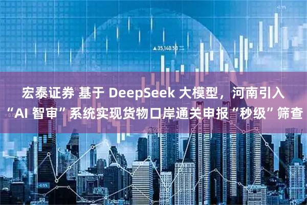 宏泰证券 基于 DeepSeek 大模型，河南引入“AI 智审”系统实现货物口岸通关申报“秒级”筛查