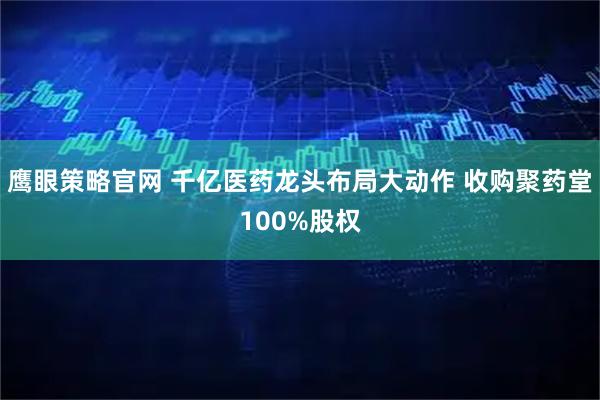 鹰眼策略官网 千亿医药龙头布局大动作 收购聚药堂100%股权
