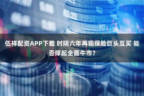 伍祥配资APP下载 时隔六年再现保险巨头互买 能否撑起全面牛市?