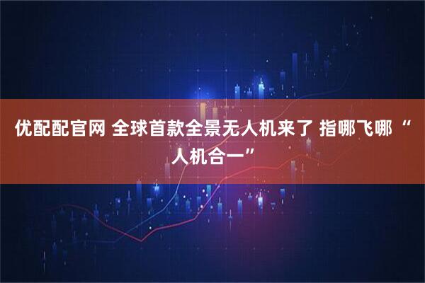 优配配官网 全球首款全景无人机来了 指哪飞哪 “人机合一”