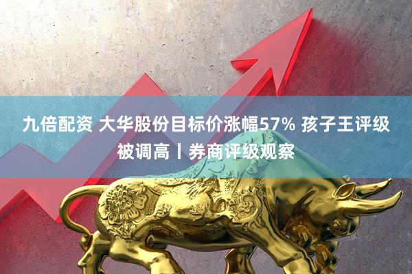 九倍配资 大华股份目标价涨幅57% 孩子王评级被调高丨券商评级观察