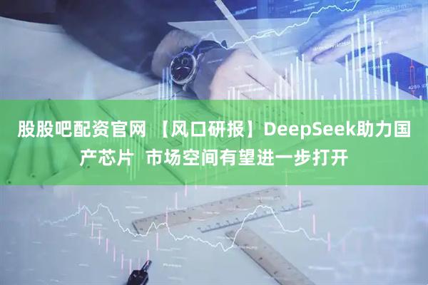 股股吧配资官网 【风口研报】DeepSeek助力国产芯片 市场空间有望进一步打开