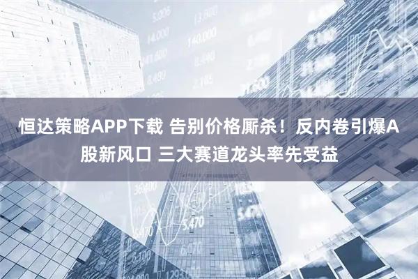 恒达策略APP下载 告别价格厮杀！反内卷引爆A股新风口 三大赛道龙头率先受益