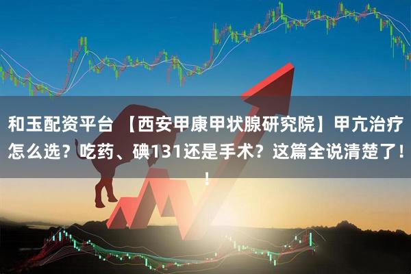 和玉配资平台 【西安甲康甲状腺研究院】甲亢治疗怎么选?吃药、碘131还是手术?这篇全说清楚了!