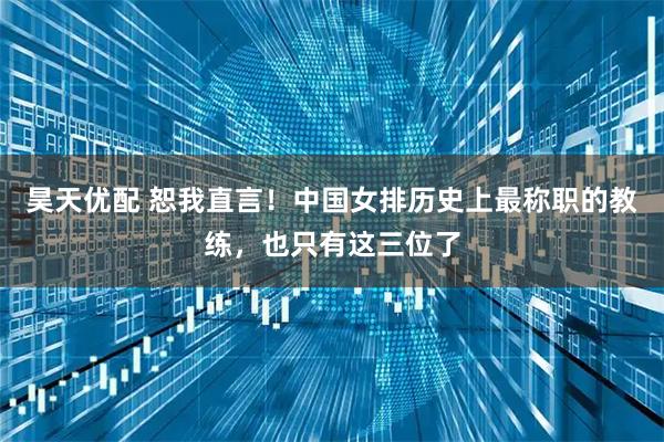 昊天优配 恕我直言！中国女排历史上最称职的教练，也只有这三位了