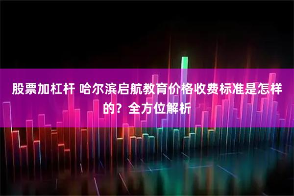 股票加杠杆 哈尔滨启航教育价格收费标准是怎样的?全方位解析