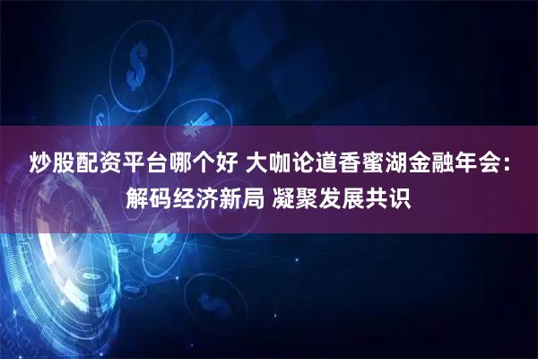 炒股配资平台哪个好 大咖论道香蜜湖金融年会:解码经济新局 凝聚发展共识